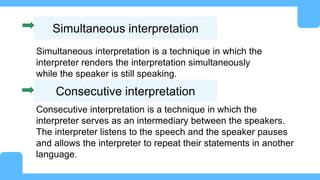 Simultaneous interpretation
Simultaneous interpretation is a technique in which the
interpreter renders the interpretation simultaneously
while the speaker is still speaking.
Consecutive interpretation
Consecutive interpretation is a technique in which the
interpreter serves as an intermediary between the speakers.
The interpreter listens to the speech and the speaker pauses
and allows the interpreter to repeat their statements in another
language.
 