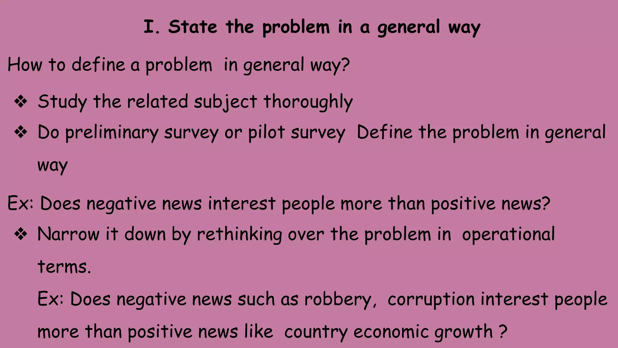 I. State the problem in a general way
How to define a problem in general way?
❖ Study the related subject thoroughly
❖ Do preliminary survey or pilot survey Define the problem in general
way
Ex: Does negative news interest people more than positive news?
❖ Narrow it down by rethinking over the problem in operational
terms.
Ex: Does negative news such as robbery, corruption interest people
more than positive news like country economic growth ?
 