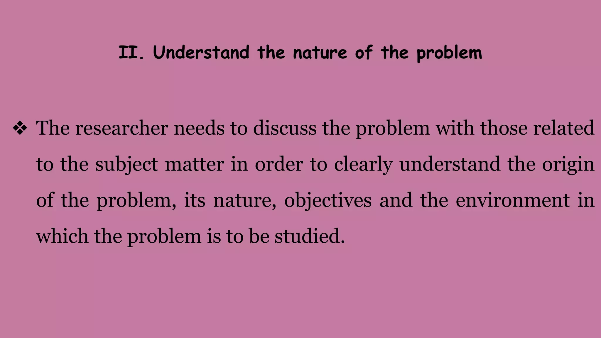 II. Understand the nature of the problem
❖ The researcher needs to discuss the problem with those related
to the subject matter in order to clearly understand the origin
of the problem, its nature, objectives and the environment in
which the problem is to be studied.
 