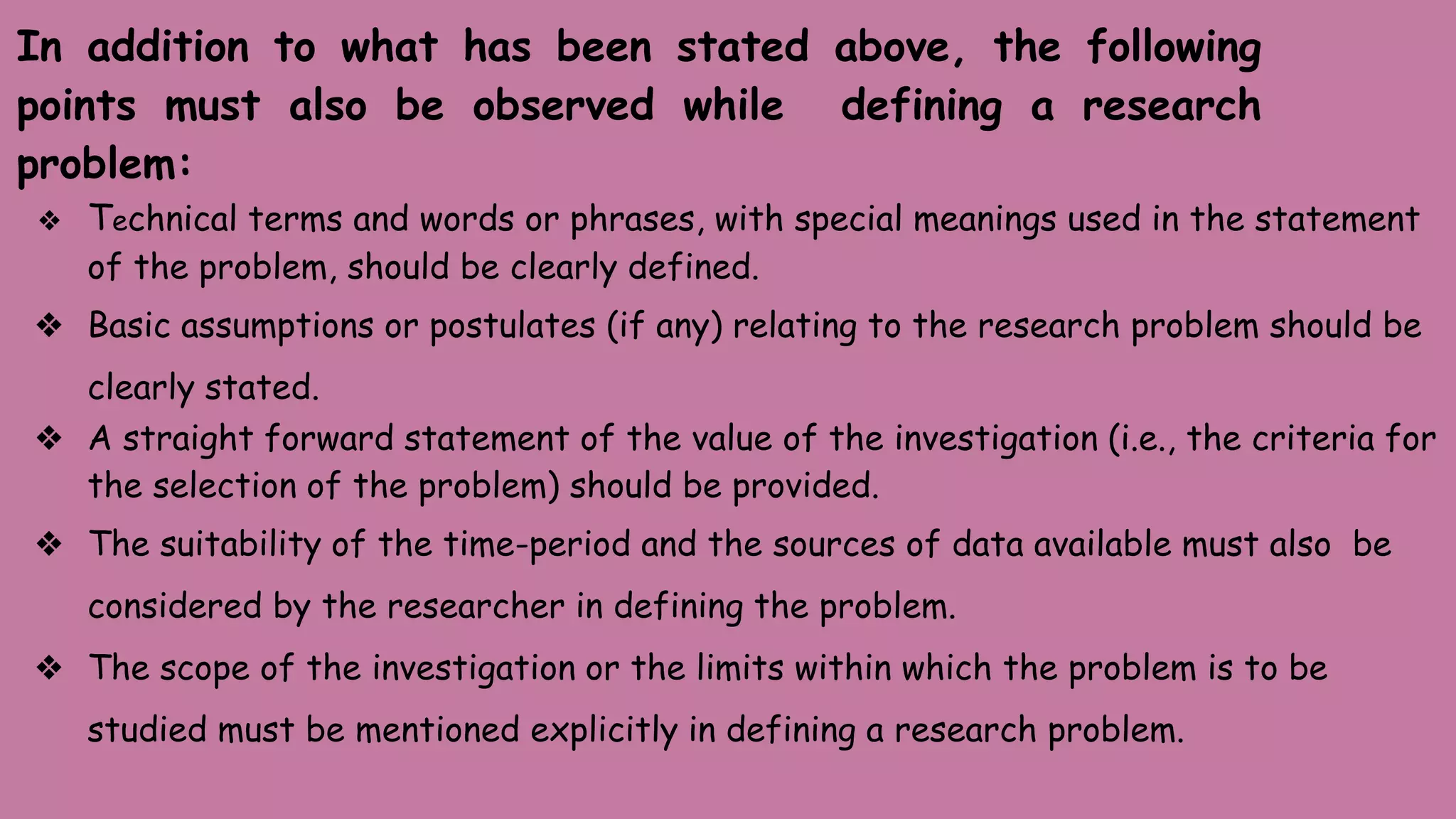 In addition to what has been stated above, the following
points must also be observed while defining a research
problem:
❖ Technical terms and words or phrases, with special meanings used in the statement
of the problem, should be clearly defined.
❖ Basic assumptions or postulates (if any) relating to the research problem should be
clearly stated.
❖ A straight forward statement of the value of the investigation (i.e., the criteria for
the selection of the problem) should be provided.
❖ The suitability of the time-period and the sources of data available must also be
considered by the researcher in defining the problem.
❖ The scope of the investigation or the limits within which the problem is to be
studied must be mentioned explicitly in defining a research problem.
 