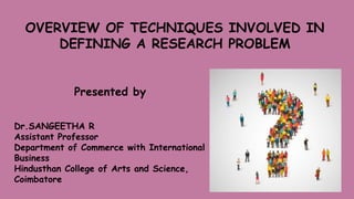 OVERVIEW OF TECHNIQUES INVOLVED IN
DEFINING A RESEARCH PROBLEM
Presented by
Dr.SANGEETHA R
Assistant Professor
Department of Commerce with International
Business
Hindusthan College of Arts and Science,
Coimbatore
 