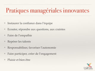 Pratiques managériales innovantes
❖ Instaurer la conﬁance dans l’équipe
❖ Ecouter, répondre aux questions, aux craintes
❖ Faire de l’empathie
❖ Repérer les talents
❖ Responsabiliser, favoriser l’autonomie
❖ Faire participer, créer de l’engagement
❖ Plaisir et bien être
 