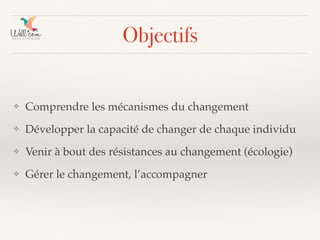 Objectifs
❖ Comprendre les mécanismes du changement
❖ Développer la capacité de changer de chaque individu
❖ Venir à bout des résistances au changement (écologie)
❖ Gérer le changement, l’accompagner
 
