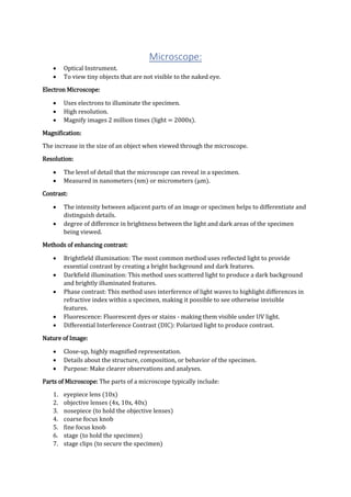 Microscope:
 Optical Instrument.
 To view tiny objects that are not visible to the naked eye.
Electron Microscope:
 Uses electrons to illuminate the specimen.
 High resolution.
 Magnify images 2 million times (light = 2000x).
Magnification:
The increase in the size of an object when viewed through the microscope.
Resolution:
 The level of detail that the microscope can reveal in a specimen.
 Measured in nanometers (nm) or micrometers (μm).
Contrast:
 The intensity between adjacent parts of an image or specimen helps to differentiate and
distinguish details.
 degree of difference in brightness between the light and dark areas of the specimen
being viewed.
Methods of enhancing contrast:
 Brightfield illumination: The most common method uses reflected light to provide
essential contrast by creating a bright background and dark features.
 Darkfield illumination: This method uses scattered light to produce a dark background
and brightly illuminated features.
 Phase contrast: This method uses interference of light waves to highlight differences in
refractive index within a specimen, making it possible to see otherwise invisible
features.
 Fluorescence: Fluorescent dyes or stains - making them visible under UV light.
 Differential Interference Contrast (DIC): Polarized light to produce contrast.
Nature of Image:
 Close-up, highly magnified representation.
 Details about the structure, composition, or behavior of the specimen.
 Purpose: Make clearer observations and analyses.
Parts of Microscope: The parts of a microscope typically include:
1. eyepiece lens (10x)
2. objective lenses (4x, 10x, 40x)
3. nosepiece (to hold the objective lenses)
4. coarse focus knob
5. fine focus knob
6. stage (to hold the specimen)
7. stage clips (to secure the specimen)
 