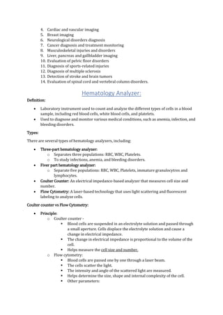 4. Cardiac and vascular imaging
5. Breast imaging
6. Neurological disorders diagnosis
7. Cancer diagnosis and treatment monitoring
8. Musculoskeletal injuries and disorders
9. Liver, pancreas and gallbladder imaging
10. Evaluation of pelvic floor disorders
11. Diagnosis of sports-related injuries
12. Diagnosis of multiple sclerosis
13. Detection of stroke and brain tumors
14. Evaluation of spinal cord and vertebral column disorders.
Hematology Analyzer:
Definition:
 Laboratory instrument used to count and analyze the different types of cells in a blood
sample, including red blood cells, white blood cells, and platelets.
 Used to diagnose and monitor various medical conditions, such as anemia, infection, and
bleeding disorders.
Types:
There are several types of hematology analyzers, including:
 Three-part hematology analyzer:
o Separates three populations: RBC, WBC, Platelets.
o To study infections, anemia, and bleeding disorders.
 Fiver part hematology analyzer:
o Separate five populations: RBC, WBC, Platelets, immature granulocytres and
lymphocytes.
 Coulter Counter: An electrical impedance-based analyzer that measures cell size and
number.
 Flow Cytometry: A laser-based technology that uses light scattering and fluorescent
labeling to analyze cells.
Coulter counter vs Flow Cytometry:
 Principle:
o Coulter counter -
 Blood cells are suspended in an electrolyte solution and passed through
a small aperture. Cells displace the electrolyte solution and cause a
change in electrical impedance.
 The change in electrical impedance is proportional to the volume of the
cell.
 Helps measure the cell size and number.
o Flow cytometry:
 Blood cells are passed one by one through a laser beam.
 The cells scatter the light.
 The intensity and angle of the scattered light are measured.
 Helps determine the size, shape and internal complexity of the cell.
 Other parameters:
 