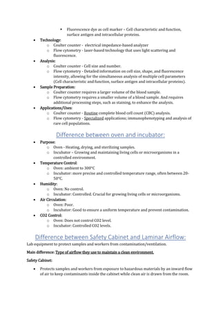  Fluorescence dye as cell marker – Cell characteristic and function,
surface antigen and intracellular proteins.
 Technology:
o Coulter counter - electrical impedance-based analyzer
o Flow cytometry - laser-based technology that uses light scattering and
fluorescence.
 Analysis:
o Coulter counter - Cell size and number.
o Flow cytometry - Detailed information on cell size, shape, and fluorescence
intensity, allowing for the simultaneous analysis of multiple cell parameters
(Cell characteristic and function, surface antigen and intracellular proteins).
 Sample Preparation:
o Coulter counter requires a larger volume of the blood sample.
o Flow cytometry requires a smaller volume of a blood sample. And requires
additional processing steps, such as staining, to enhance the analysis.
 Applications/Uses:
o Coulter counter - Routine complete blood cell count (CBC) analysis.
o Flow cytometry - Specialized applications; immunophenotyping and analysis of
rare cell populations.
Difference between oven and incubator:
 Purpose:
o Oven - Heating, drying, and sterilizing samples.
o Incubator – Growing and maintaining living cells or microorganisms in a
controlled environment.
 Temperature Control:
o Oven: ambient to 300°C
o Incubator: more precise and controlled temperature range, often between 20-
50°C.
 Humidity:
o Oven: No control.
o Incubator: Controlled. Crucial for growing living cells or microorganisms.
 Air Circulation:
o Oven: Poor.
o Incubator: Good to ensure a uniform temperature and prevent contamination.
 CO2 Control:
o Oven: Does not control CO2 level.
o Incubator: Controlled CO2 levels.
Difference between Safety Cabinet and Laminar Airflow:
Lab equipment to protect samples and workers from contamination/ventilation.
Main difference: Type of airflow they use to maintain a clean environment.
Safety Cabinet:
 Protects samples and workers from exposure to hazardous materials by an inward flow
of air to keep contaminants inside the cabinet while clean air is drawn from the room.
 