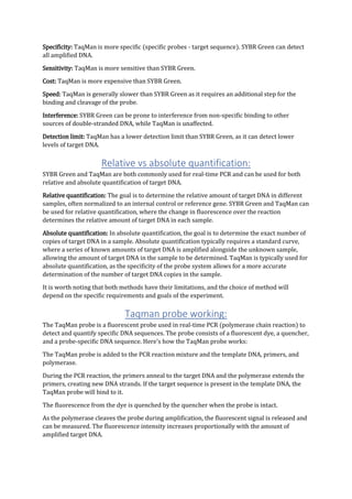 Specificity: TaqMan is more specific (specific probes - target sequence). SYBR Green can detect
all amplified DNA.
Sensitivity: TaqMan is more sensitive than SYBR Green.
Cost: TaqMan is more expensive than SYBR Green.
Speed: TaqMan is generally slower than SYBR Green as it requires an additional step for the
binding and cleavage of the probe.
Interference: SYBR Green can be prone to interference from non-specific binding to other
sources of double-stranded DNA, while TaqMan is unaffected.
Detection limit: TaqMan has a lower detection limit than SYBR Green, as it can detect lower
levels of target DNA.
Relative vs absolute quantification:
SYBR Green and TaqMan are both commonly used for real-time PCR and can be used for both
relative and absolute quantification of target DNA.
Relative quantification: The goal is to determine the relative amount of target DNA in different
samples, often normalized to an internal control or reference gene. SYBR Green and TaqMan can
be used for relative quantification, where the change in fluorescence over the reaction
determines the relative amount of target DNA in each sample.
Absolute quantification: In absolute quantification, the goal is to determine the exact number of
copies of target DNA in a sample. Absolute quantification typically requires a standard curve,
where a series of known amounts of target DNA is amplified alongside the unknown sample,
allowing the amount of target DNA in the sample to be determined. TaqMan is typically used for
absolute quantification, as the specificity of the probe system allows for a more accurate
determination of the number of target DNA copies in the sample.
It is worth noting that both methods have their limitations, and the choice of method will
depend on the specific requirements and goals of the experiment.
Taqman probe working:
The TaqMan probe is a fluorescent probe used in real-time PCR (polymerase chain reaction) to
detect and quantify specific DNA sequences. The probe consists of a fluorescent dye, a quencher,
and a probe-specific DNA sequence. Here's how the TaqMan probe works:
The TaqMan probe is added to the PCR reaction mixture and the template DNA, primers, and
polymerase.
During the PCR reaction, the primers anneal to the target DNA and the polymerase extends the
primers, creating new DNA strands. If the target sequence is present in the template DNA, the
TaqMan probe will bind to it.
The fluorescence from the dye is quenched by the quencher when the probe is intact.
As the polymerase cleaves the probe during amplification, the fluorescent signal is released and
can be measured. The fluorescence intensity increases proportionally with the amount of
amplified target DNA.
 
