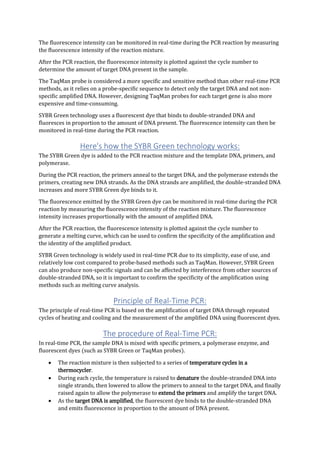 The fluorescence intensity can be monitored in real-time during the PCR reaction by measuring
the fluorescence intensity of the reaction mixture.
After the PCR reaction, the fluorescence intensity is plotted against the cycle number to
determine the amount of target DNA present in the sample.
The TaqMan probe is considered a more specific and sensitive method than other real-time PCR
methods, as it relies on a probe-specific sequence to detect only the target DNA and not non-
specific amplified DNA. However, designing TaqMan probes for each target gene is also more
expensive and time-consuming.
SYBR Green technology uses a fluorescent dye that binds to double-stranded DNA and
fluoresces in proportion to the amount of DNA present. The fluorescence intensity can then be
monitored in real-time during the PCR reaction.
Here's how the SYBR Green technology works:
The SYBR Green dye is added to the PCR reaction mixture and the template DNA, primers, and
polymerase.
During the PCR reaction, the primers anneal to the target DNA, and the polymerase extends the
primers, creating new DNA strands. As the DNA strands are amplified, the double-stranded DNA
increases and more SYBR Green dye binds to it.
The fluorescence emitted by the SYBR Green dye can be monitored in real-time during the PCR
reaction by measuring the fluorescence intensity of the reaction mixture. The fluorescence
intensity increases proportionally with the amount of amplified DNA.
After the PCR reaction, the fluorescence intensity is plotted against the cycle number to
generate a melting curve, which can be used to confirm the specificity of the amplification and
the identity of the amplified product.
SYBR Green technology is widely used in real-time PCR due to its simplicity, ease of use, and
relatively low cost compared to probe-based methods such as TaqMan. However, SYBR Green
can also produce non-specific signals and can be affected by interference from other sources of
double-stranded DNA, so it is important to confirm the specificity of the amplification using
methods such as melting curve analysis.
Principle of Real-Time PCR:
The principle of real-time PCR is based on the amplification of target DNA through repeated
cycles of heating and cooling and the measurement of the amplified DNA using fluorescent dyes.
The procedure of Real-Time PCR:
In real-time PCR, the sample DNA is mixed with specific primers, a polymerase enzyme, and
fluorescent dyes (such as SYBR Green or TaqMan probes).
 The reaction mixture is then subjected to a series of temperature cycles in a
thermocycler.
 During each cycle, the temperature is raised to denature the double-stranded DNA into
single strands, then lowered to allow the primers to anneal to the target DNA, and finally
raised again to allow the polymerase to extend the primers and amplify the target DNA.
 As the target DNA is amplified, the fluorescent dye binds to the double-stranded DNA
and emits fluorescence in proportion to the amount of DNA present.
 