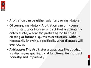 • Arbitration can be either voluntary or mandatory.
• Of course, mandatory Arbitration can only come
from s statute or from a contract that is voluntarily
entered into, where the parties agree to hold all
existing or future disputes to arbitration, without
necessarily knowing, specifically, what disputes will
ever occur.
• Arbitrator: The Arbitrator always acts like a Judge.
He discharges quasi-judicial functions. He must act
honestly and impartially.
 