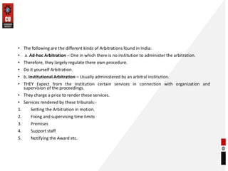 • The following are the different kinds of Arbitrations found in India:
• a. Ad-hoc Arbitration – One in which there is no institution to administer the arbitration.
• Therefore, they largely regulate there own procedure.
• Do it yourself Arbitration.
• b. Institutional Arbitration – Usually administered by an arbitral institution.
• THEY Expect from the institution certain services in connection with organization and
supervision of the proceedings.
• They charge a price to render these services.
• Services rendered by these tribunals:-
1. Setting the Arbitration in motion.
2. Fixing and supervising time limits
3. Premises
4. Support staff
5. Notifying the Award etc.
 