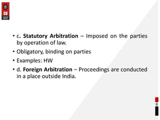 • c. Statutory Arbitration – Imposed on the parties
by operation of law.
• Obligatory, binding on parties
• Examples: HW
• d. Foreign Arbitration – Proceedings are conducted
in a place outside India.
 