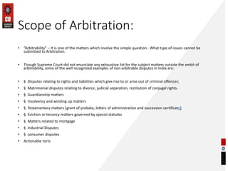 Scope of Arbitration:
• “Arbitrability” – It is one of the matters which involve the simple question . What type of issues cannot be
submitted to Arbitration.
• Though Supreme Court did not enunciate any exhaustive list for the subject matters outside the ambit of
arbitrability, some of the well recognized examples of non-arbitrable disputes in India are:
• § Disputes relating to rights and liabilities which give rise to or arise out of criminal offences;
• § Matrimonial disputes relating to divorce, judicial separation, restitution of conjugal rights.
• § Guardianship matters
• § Insolvency and winding up matters
• § Testamentary matters (grant of probate, letters of administration and succession certificate)
• § Eviction or tenancy matters governed by special statutes
• § Matters related to mortgage
• § Industrial Disputes
• § consumer disputes
• Actionable torts
 