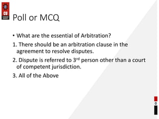Poll or MCQ
• What are the essential of Arbitration?
1. There should be an arbitration clause in the
agreement to resolve disputes.
2. Dispute is referred to 3rd person other than a court
of competent jurisdiction.
3. All of the Above
 