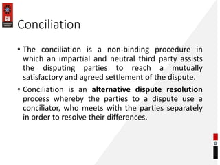 Conciliation
• The conciliation is a non-binding procedure in
which an impartial and neutral third party assists
the disputing parties to reach a mutually
satisfactory and agreed settlement of the dispute.
• Conciliation is an alternative dispute resolution
process whereby the parties to a dispute use a
conciliator, who meets with the parties separately
in order to resolve their differences.
 