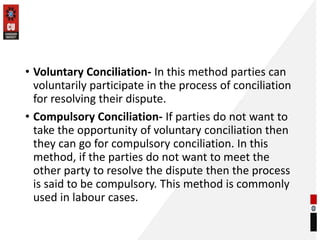 • Voluntary Conciliation- In this method parties can
voluntarily participate in the process of conciliation
for resolving their dispute.
• Compulsory Conciliation- If parties do not want to
take the opportunity of voluntary conciliation then
they can go for compulsory conciliation. In this
method, if the parties do not want to meet the
other party to resolve the dispute then the process
is said to be compulsory. This method is commonly
used in labour cases.
 