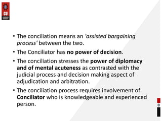 • The conciliation means an 'assisted bargaining
process' between the two.
• The Conciliator has no power of decision.
• The conciliation stresses the power of diplomacy
and of mental acuteness as contrasted with the
judicial process and decision making aspect of
adjudication and arbitration.
• The conciliation process requires involvement of
Conciliator who is knowledgeable and experienced
person.
 