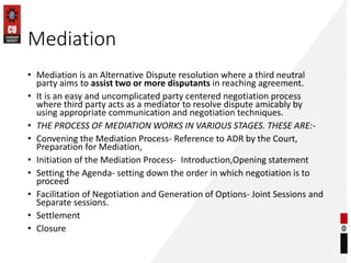 Mediation
• Mediation is an Alternative Dispute resolution where a third neutral
party aims to assist two or more disputants in reaching agreement.
• It is an easy and uncomplicated party centered negotiation process
where third party acts as a mediator to resolve dispute amicably by
using appropriate communication and negotiation techniques.
• THE PROCESS OF MEDIATION WORKS IN VARIOUS STAGES. THESE ARE:-
• Convening the Mediation Process- Reference to ADR by the Court,
Preparation for Mediation,
• Initiation of the Mediation Process- Introduction,Opening statement
• Setting the Agenda- setting down the order in which negotiation is to
proceed
• Facilitation of Negotiation and Generation of Options- Joint Sessions and
Separate sessions.
• Settlement
• Closure
 