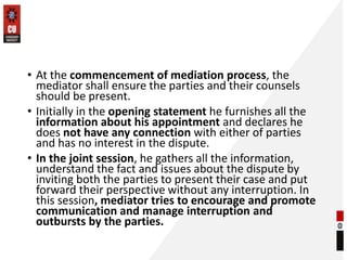 • At the commencement of mediation process, the
mediator shall ensure the parties and their counsels
should be present.
• Initially in the opening statement he furnishes all the
information about his appointment and declares he
does not have any connection with either of parties
and has no interest in the dispute.
• In the joint session, he gathers all the information,
understand the fact and issues about the dispute by
inviting both the parties to present their case and put
forward their perspective without any interruption. In
this session, mediator tries to encourage and promote
communication and manage interruption and
outbursts by the parties.
 