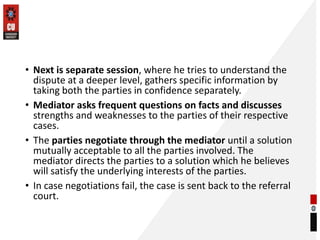 • Next is separate session, where he tries to understand the
dispute at a deeper level, gathers specific information by
taking both the parties in confidence separately.
• Mediator asks frequent questions on facts and discusses
strengths and weaknesses to the parties of their respective
cases.
• The parties negotiate through the mediator until a solution
mutually acceptable to all the parties involved. The
mediator directs the parties to a solution which he believes
will satisfy the underlying interests of the parties.
• In case negotiations fail, the case is sent back to the referral
court.
 