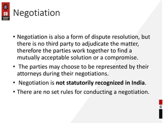 Negotiation
• Negotiation is also a form of dispute resolution, but
there is no third party to adjudicate the matter,
therefore the parties work together to find a
mutually acceptable solution or a compromise.
• The parties may choose to be represented by their
attorneys during their negotiations.
• Negotiation is not statutorily recognized in India.
• There are no set rules for conducting a negotiation.
 