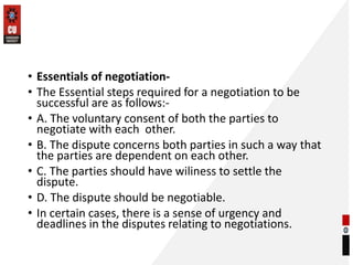 • Essentials of negotiation-
• The Essential steps required for a negotiation to be
successful are as follows:-
• A. The voluntary consent of both the parties to
negotiate with each other.
• B. The dispute concerns both parties in such a way that
the parties are dependent on each other.
• C. The parties should have wiliness to settle the
dispute.
• D. The dispute should be negotiable.
• In certain cases, there is a sense of urgency and
deadlines in the disputes relating to negotiations.
 