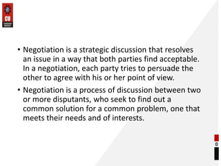 • Negotiation is a strategic discussion that resolves
an issue in a way that both parties find acceptable.
In a negotiation, each party tries to persuade the
other to agree with his or her point of view.
• Negotiation is a process of discussion between two
or more disputants, who seek to find out a
common solution for a common problem, one that
meets their needs and of interests.
 