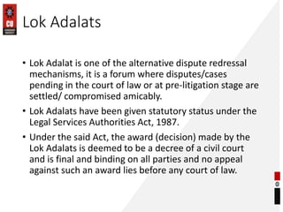 Lok Adalats
• Lok Adalat is one of the alternative dispute redressal
mechanisms, it is a forum where disputes/cases
pending in the court of law or at pre-litigation stage are
settled/ compromised amicably.
• Lok Adalats have been given statutory status under the
Legal Services Authorities Act, 1987.
• Under the said Act, the award (decision) made by the
Lok Adalats is deemed to be a decree of a civil court
and is final and binding on all parties and no appeal
against such an award lies before any court of law.
 