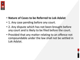 • Nature of Cases to be Referred to Lok Adalat
• 1. Any case pending before any court.
• 2. Any dispute which has not been brought before
any court and is likely to be filed before the court.
• Provided that any matter relating to an offence not
compoundable under the law shall not be settled in
Lok Adalat.
 