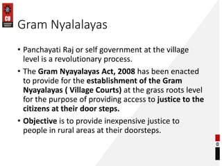 Gram Nyalalayas
• Panchayati Raj or self government at the village
level is a revolutionary process.
• The Gram Nyayalayas Act, 2008 has been enacted
to provide for the establishment of the Gram
Nyayalayas ( Village Courts) at the grass roots level
for the purpose of providing access to justice to the
citizens at their door steps.
• Objective is to provide inexpensive justice to
people in rural areas at their doorsteps.
 
