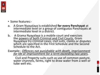 • Some features:-
a. A Gram Nyayalaya is established for every Panchayat at
intermediate level or a group of contiguous Panchayats at
intermediate level in a district.
b. A Grama Nyayalaya is a mobile court and exercises
the powers of both Criminal and Civil Courts. Gram
Nyayalaya try criminal cases, civil suits, claims or disputes
which are specified in the First Schedule and the Second
Schedule to the Act.
Example:- Offences not punishable with death, imprisonment
for life or imprisonment for a term exceeding two years.
Civil and Property suits such as use of common pasture,
water channels, farms, right to draw water from a well or
tube well etc.
 