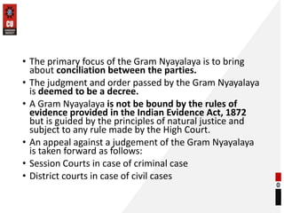 • The primary focus of the Gram Nyayalaya is to bring
about conciliation between the parties.
• The judgment and order passed by the Gram Nyayalaya
is deemed to be a decree.
• A Gram Nyayalaya is not be bound by the rules of
evidence provided in the Indian Evidence Act, 1872
but is guided by the principles of natural justice and
subject to any rule made by the High Court.
• An appeal against a judgement of the Gram Nyayalaya
is taken forward as follows:
• Session Courts in case of criminal case
• District courts in case of civil cases
 