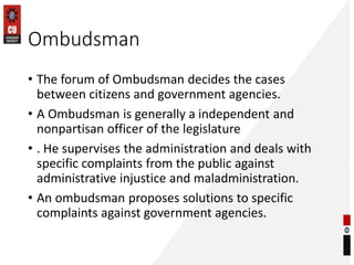 Ombudsman
• The forum of Ombudsman decides the cases
between citizens and government agencies.
• A Ombudsman is generally a independent and
nonpartisan officer of the legislature
• . He supervises the administration and deals with
specific complaints from the public against
administrative injustice and maladministration.
• An ombudsman proposes solutions to specific
complaints against government agencies.
 