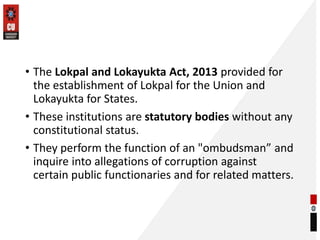 • The Lokpal and Lokayukta Act, 2013 provided for
the establishment of Lokpal for the Union and
Lokayukta for States.
• These institutions are statutory bodies without any
constitutional status.
• They perform the function of an "ombudsman” and
inquire into allegations of corruption against
certain public functionaries and for related matters.
 