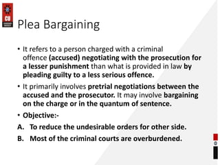 Plea Bargaining
• It refers to a person charged with a criminal
offence (accused) negotiating with the prosecution for
a lesser punishment than what is provided in law by
pleading guilty to a less serious offence.
• It primarily involves pretrial negotiations between the
accused and the prosecutor. It may involve bargaining
on the charge or in the quantum of sentence.
• Objective:-
A. To reduce the undesirable orders for other side.
B. Most of the criminal courts are overburdened.
 