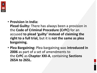 • Provision in India:
Plead Guilty: There has always been a provision in
the Code of Criminal Procedure (CrPC) for an
accused to plead ‘guilty’ instead of claiming the
right to a full trial, but it is not the same as plea
bargaining.
• Plea Bargaining: Plea bargaining was introduced in
2006 as part of a set of amendments to
the CrPC as Chapter XXI-A, containing Sections
265A to 265L.
 