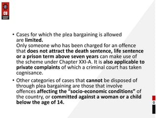 • Cases for which the plea bargaining is allowed
are limited.
Only someone who has been charged for an offence
that does not attract the death sentence, life sentence
or a prison term above seven years can make use of
the scheme under Chapter XXI-A. It is also applicable to
private complaints of which a criminal court has taken
cognisance.
• Other categories of cases that cannot be disposed of
through plea bargaining are those that involve
offences affecting the “socio-economic conditions” of
the country, or committed against a woman or a child
below the age of 14.
 