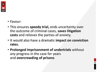 • Favour:
• This ensures speedy trial, ends uncertainty over
the outcome of criminal cases, saves litigation
costs and relieves the parties of anxiety.
• It would also have a dramatic impact on conviction
rates.
• Prolonged imprisonment of undertrials without
any progress in the case for years
and overcrowding of prisons
 