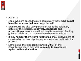 • Against :
• eople who are pushed to plea bargain are those who do not
have the wherewithal to arrange for bail.
• Even courts are also very particular about the voluntary
nature of the exercise, as poverty, ignorance and
prosecution pressure should not lead to someone pleading
guilty of offences that may not have been committed.
• it may hamper the victim’s right to fair trial, involvement of
coercion by the investigating agencies and corruption in the
process.
• Some argue that it is against Article 20 (3) of the
Constitution which provides immunity to an accused
against self-incrimination.
 
