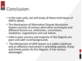 Conclusion:
• In the next units, we will study all these techniques of
ADR in detail.
• The Mechanism of Alternative Dispute Resolution
System consists of various alternative techniques and
different forums viz. arbitration, conciliation,
mediation, negotiations and Lok Adalat.
• India is poor country and majority of the litigants are
poor and with rural backgrounds.
• The Mechanism of ADR System is a viable substitute
and an effective instrument in providing speedy, cheap
and timely justice Xo the litigants. It has various
advantages
 