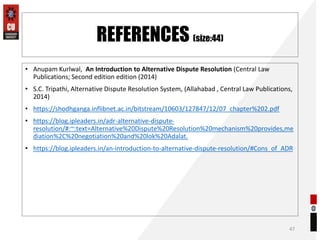 REFERENCES (size:44)
• Anupam Kurlwal, An Introduction to Alternative Dispute Resolution (Central Law
Publications; Second edition edition (2014)
• S.C. Tripathi, Alternative Dispute Resolution System, (Allahabad , Central Law Publications,
2014)
• https://shodhganga.inflibnet.ac.in/bitstream/10603/127847/12/07_chapter%202.pdf
• https://blog.ipleaders.in/adr-alternative-dispute-
resolution/#:~:text=Alternative%20Dispute%20Resolution%20mechanism%20provides,me
diation%2C%20negotiation%20and%20lok%20Adalat.
• https://blog.ipleaders.in/an-introduction-to-alternative-dispute-resolution/#Cons_of_ADR
47
 