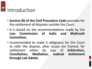 Introduction
• Section 89 of the Civil Procedure Code provides for
the settlement of disputes outside the Court.
• It is based on the recommendations made by the
Law Commission of India and Malimath
Committee.
• recommended to make it obligatory for the Court
to refer the dispute, after issues are framed, for
settlement either by way of Arbitration,
Conciliation, Mediation, Judicial Settlement
through Lok Adalat.
 