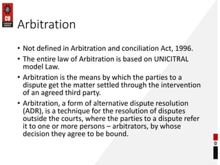 Arbitration
• Not defined in Arbitration and conciliation Act, 1996.
• The entire law of Arbitration is based on UNICITRAL
model Law.
• Arbitration is the means by which the parties to a
dispute get the matter settled through the intervention
of an agreed third party.
• Arbitration, a form of alternative dispute resolution
(ADR), is a technique for the resolution of disputes
outside the courts, where the parties to a dispute refer
it to one or more persons – arbitrators, by whose
decision they agree to be bound.
 