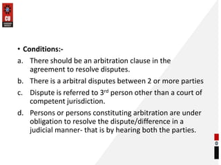 • Conditions:-
a. There should be an arbitration clause in the
agreement to resolve disputes.
b. There is a arbitral disputes between 2 or more parties
c. Dispute is referred to 3rd person other than a court of
competent jurisdiction.
d. Persons or persons constituting arbitration are under
obligation to resolve the dispute/difference in a
judicial manner- that is by hearing both the parties.
 
