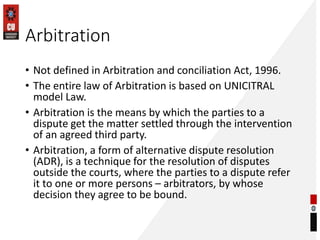 Arbitration
• Not defined in Arbitration and conciliation Act, 1996.
• The entire law of Arbitration is based on UNICITRAL...