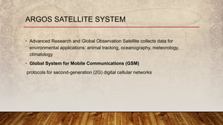 • Advanced Research and Global Observation Satellite collects data for
environmental applications: animal tracking, oceanography, meteorology,
climatology
• Global System for Mobile Communications (GSM)
protocols for second-generation (2G) digital cellular networks
ARGOS SATELLITE SYSTEM
 