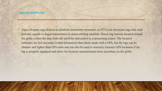 • Argos Doppler tags (known as platform transmitter terminals, or PTTs) are electronic tags that send
periodic signals to Argos transmitters on polar-orbiting satellites. Receiving stations located around
the globe collect the data from the satellites and send it to a processing center. The location
estimates are less accurate (within kilometers) than those made with a GPS, but the tags can be
cheaper and lighter than GPS units and can also be used to remotely transmit GPS locations if the
tag is properly equipped and allow for location measurements from anywhere on the globe.
ARGOS DOPPLER
 