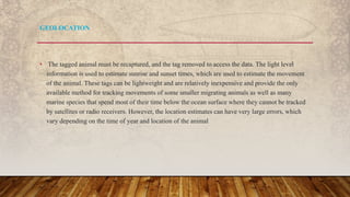 • The tagged animal must be recaptured, and the tag removed to access the data. The light level
information is used to estimate sunrise and sunset times, which are used to estimate the movement
of the animal. These tags can be lightweight and are relatively inexpensive and provide the only
available method for tracking movements of some smaller migrating animals as well as many
marine species that spend most of their time below the ocean surface where they cannot be tracked
by satellites or radio receivers. However, the location estimates can have very large errors, which
vary depending on the time of year and location of the animal
GEOLOCATION
 