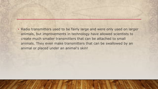 • Radio transmitters used to be fairly large and were only used on larger
animals, but improvements in technology have allowed scientists to
create much smaller transmitters that can be attached to small
animals. They even make transmitters that can be swallowed by an
animal or placed under an animal's skin!
 