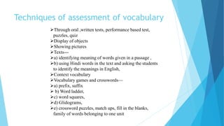 Techniques of assessment of vocabulary
Through oral ,written tests, performance based test,
puzzles, quiz
Display of objects
Showing pictures
Texts---
a) identifying meaning of words given in a passage ,
b) using Hindi words in the text and asking the students
to identify the meanings in English,
Context vocabulary
Vocabulary games and crosswords—
a) prefix, suffix
 b) Word ladder,
c) word squares,
d) Glidograms,
e) crossword puzzles, match ups, fill in the blanks,
family of words belonging to one unit
 