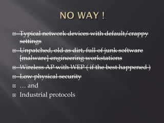 








Typical network devices with default/crappy
settings
Unpatched, old as dirt, full of junk software
[malware] engineering workstations
Wireless AP with WEP ( if the best happened )
Low physical security
… and
Industrial protocols

 